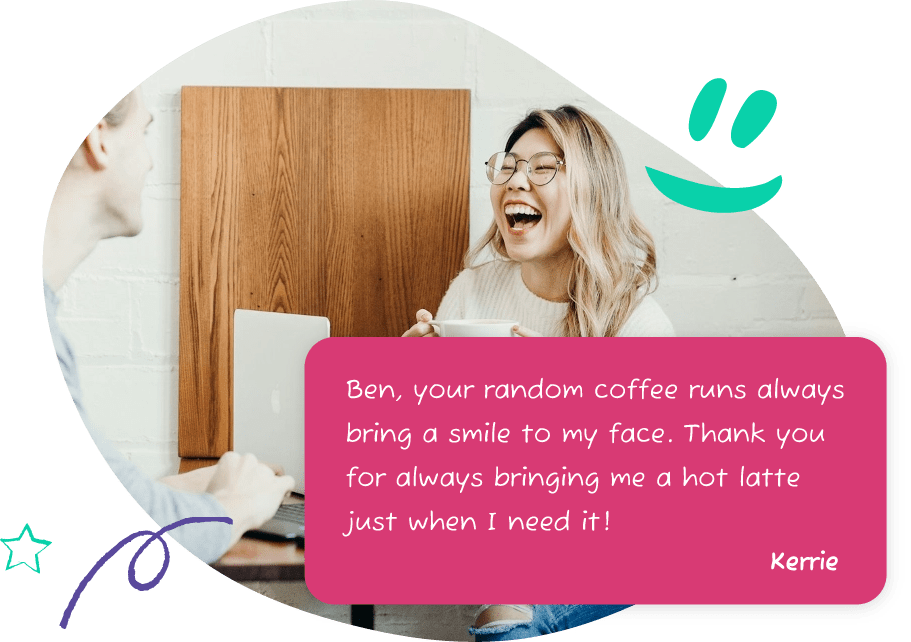 A person receiving the following message: Ben, your random coffee runs always bring a smile to my face. Thank you for always bringing me a hot latte just when I need it! From Kerrie.